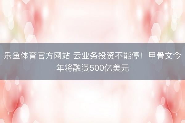 乐鱼体育官方网站 云业务投资不能停！甲骨文今年将融资500亿美元