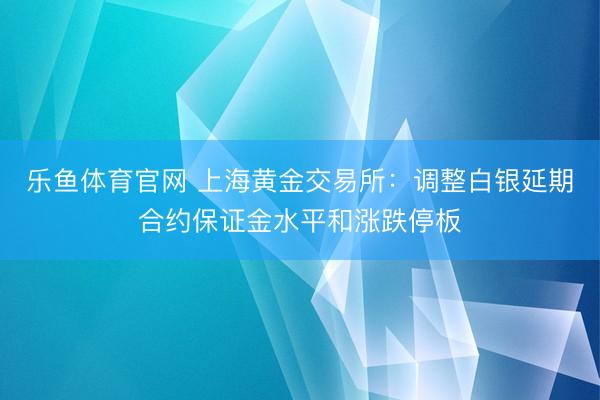 乐鱼体育官网 上海黄金交易所：调整白银延期合约保证金水平和涨跌停板