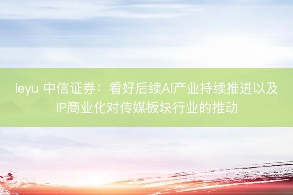 leyu 中信证券：看好后续AI产业持续推进以及IP商业化对传媒板块行业的推动