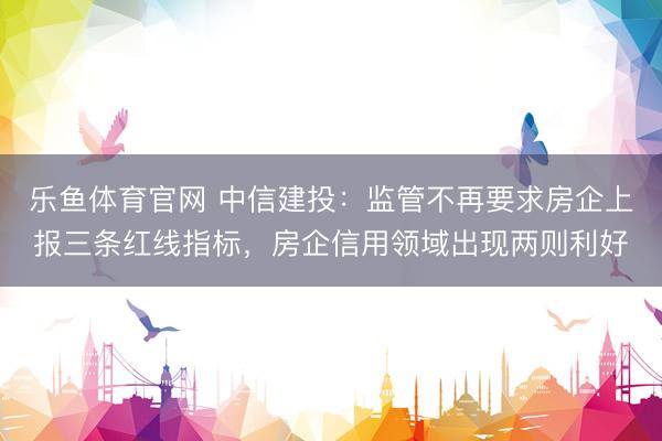 乐鱼体育官网 中信建投：监管不再要求房企上报三条红线指标，房企信用领域出现两则利好