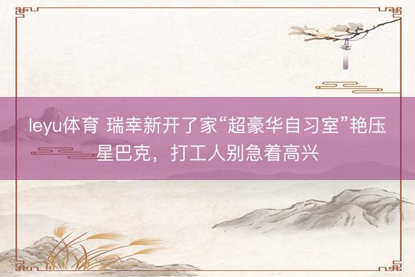 leyu体育 瑞幸新开了家“超豪华自习室”艳压星巴克，打工人别急着高兴