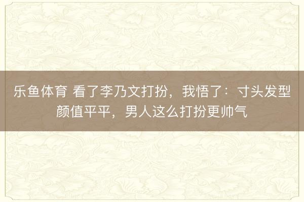 乐鱼体育 看了李乃文打扮，我悟了：寸头发型颜值平平，男人这么打扮更帅气