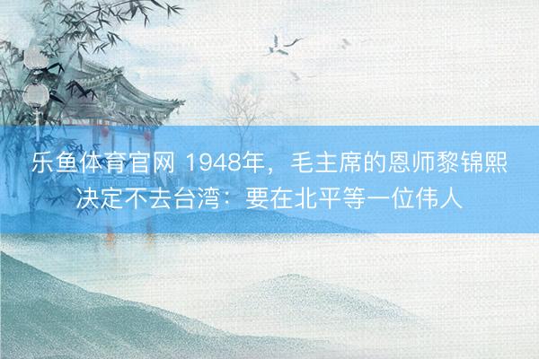 乐鱼体育官网 1948年，毛主席的恩师黎锦熙决定不去台湾：要在北平等一位伟人