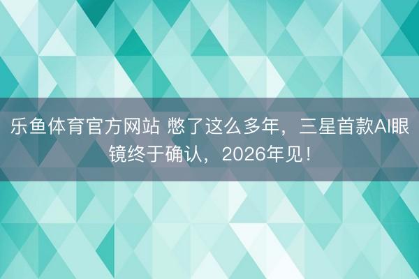乐鱼体育官方网站 憋了这么多年，三星首款AI眼镜终于确认，2026年见！