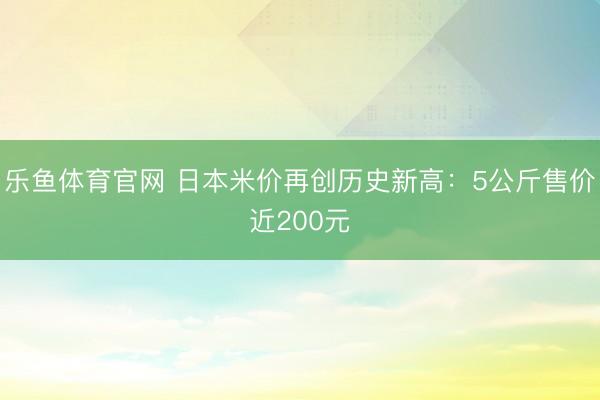 乐鱼体育官网 日本米价再创历史新高：5公斤售价近200元