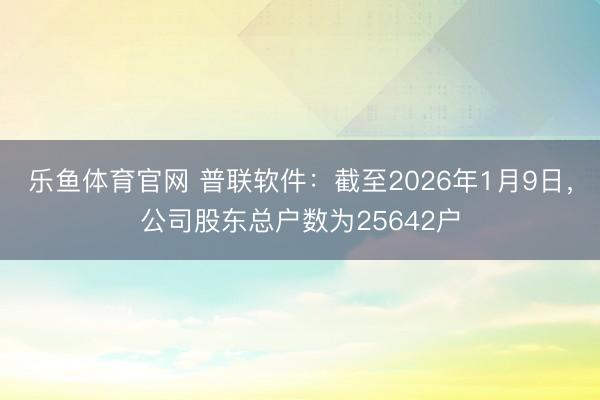 乐鱼体育官网 普联软件：截至2026年1月9日，公司股东总户数为25642户