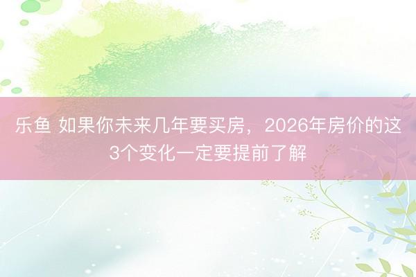乐鱼 如果你未来几年要买房，2026年房价的这3个变化一定要提前了解