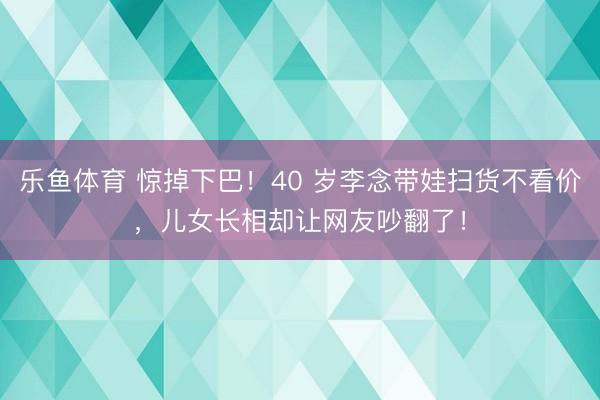 乐鱼体育 惊掉下巴!40 岁李念带娃扫货不看价,儿女长相却让网友吵翻了!