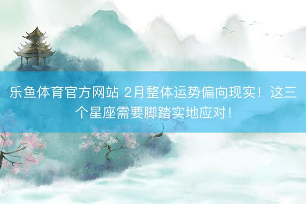 乐鱼体育官方网站 2月整体运势偏向现实！这三个星座需要脚踏实地应对！