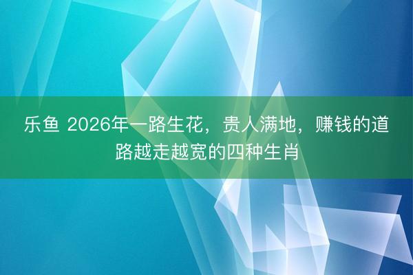 乐鱼 2026年一路生花，贵人满地，赚钱的道路越走越宽的四种生肖