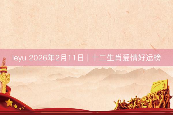 leyu 2026年2月11日 | 十二生肖爱情好运榜