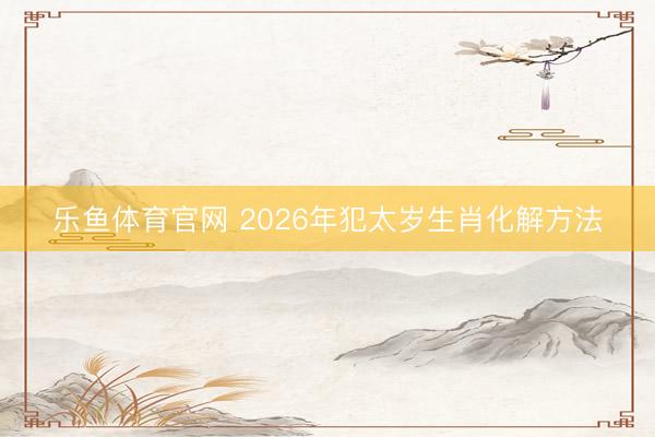 乐鱼体育官网 2026年犯太岁生肖化解方法