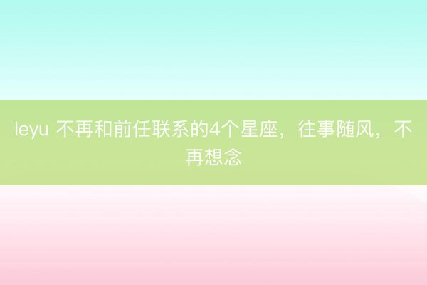 leyu 不再和前任联系的4个星座，往事随风，不再想念