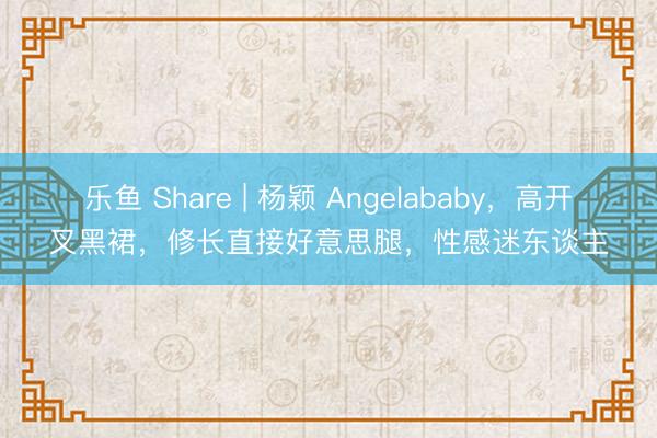 乐鱼 Share | 杨颖 Angelababy，高开叉黑裙，修长直接好意思腿，性感迷东谈主