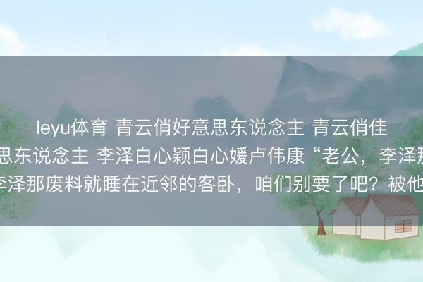 leyu体育 青云俏好意思东说念主 青云俏佳东说念主 升途俏好意思东说念主 李泽白心颖白心媛卢伟康 “老公，李泽那废料就睡在近邻的客卧，咱们别要了吧？被他听到多羞东说念主啊！
