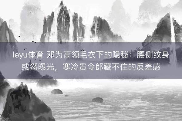 leyu体育 邓为高领毛衣下的隐秘：腰侧纹身或然曝光，寒冷贵令郎藏不住的反差感