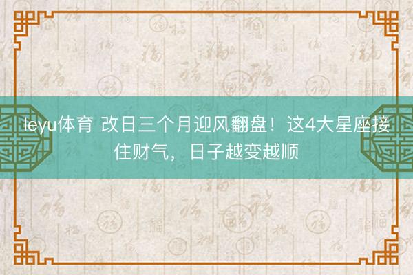 leyu体育 改日三个月迎风翻盘！这4大星座接住财气，日子越变越顺