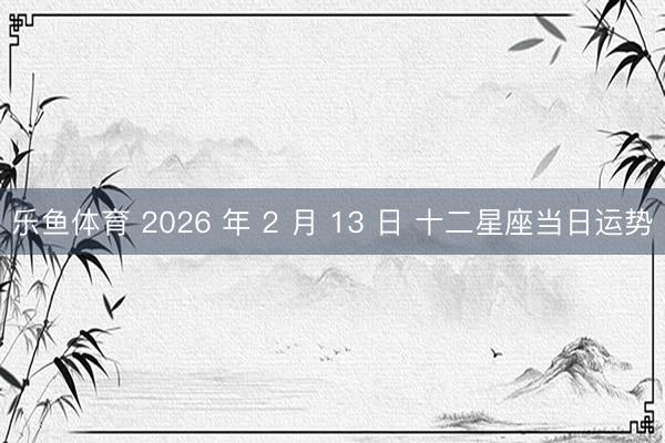 乐鱼体育 2026 年 2 月 13 日 十二星座当日运势