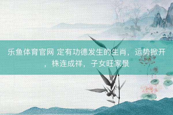 乐鱼体育官网 定有功德发生的生肖,运势掀开,株连成祥,子女旺家景