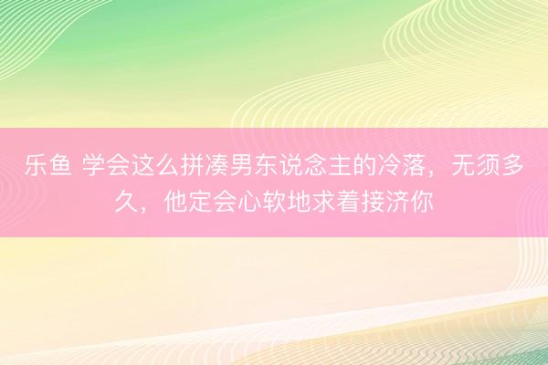 乐鱼 学会这么拼凑男东说念主的冷落，无须多久，他定会心软地求着接济你