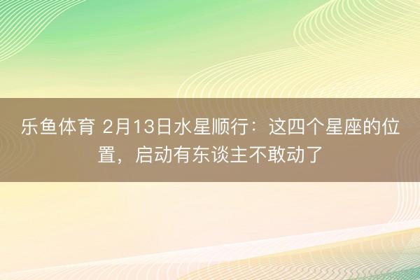 乐鱼体育 2月13日水星顺行：这四个星座的位置，启动有东谈主不敢动了