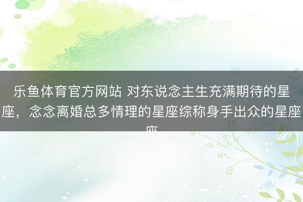乐鱼体育官方网站 对东说念主生充满期待的星座，念念离婚总多情理的星座综称身手出众的星座