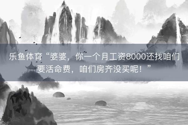 乐鱼体育 “婆婆，你一个月工资8000还找咱们要活命费，咱们房齐没买呢！”