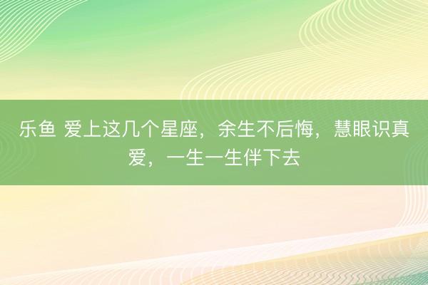 乐鱼 爱上这几个星座，余生不后悔，慧眼识真爱，一生一生伴下去