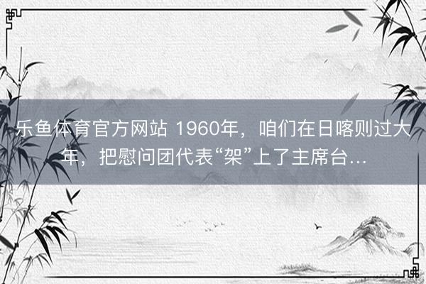 乐鱼体育官方网站 1960年，咱们在日喀则过大年，把慰问团代表“架”上了主席台…
