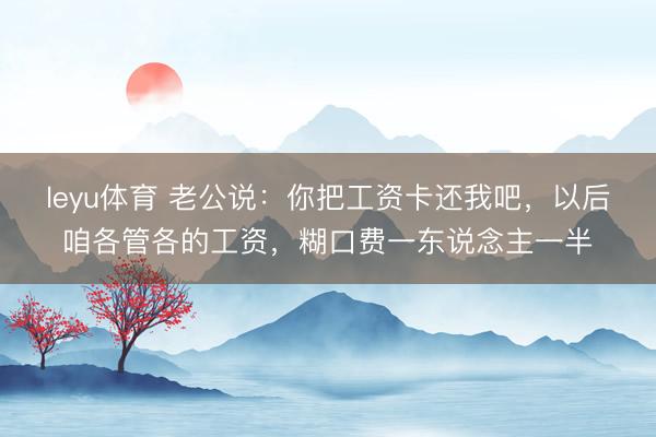leyu体育 老公说：你把工资卡还我吧，以后咱各管各的工资，糊口费一东说念主一半