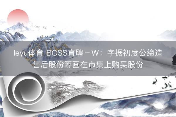 leyu体育 BOSS直聘－Ｗ：字据初度公缔造售后股份筹画在市集上购买股份