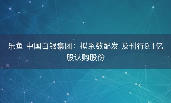 乐鱼 中国白银集团：拟系数配发 及刊行9.1亿股认购股份