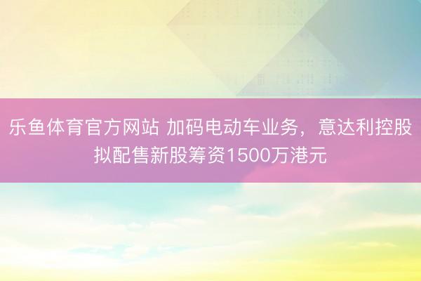 乐鱼体育官方网站 加码电动车业务，意达利控股拟配售新股筹资1500万港元
