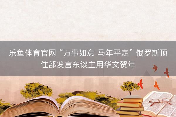 乐鱼体育官网 “万事如意 马年平定” 俄罗斯顶住部发言东谈主用华文贺年
