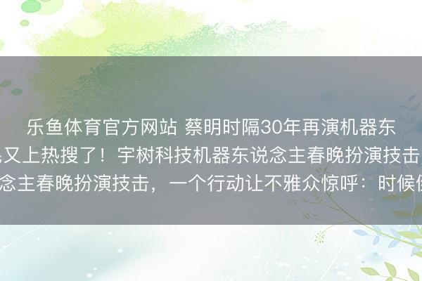 乐鱼体育官方网站 蔡明时隔30年再演机器东说念主，撒贝宁的眉毛又上热搜了！宇树科技机器东说念主春晚扮演技击，一个行动让不雅众惊呼：时候倒流了？
