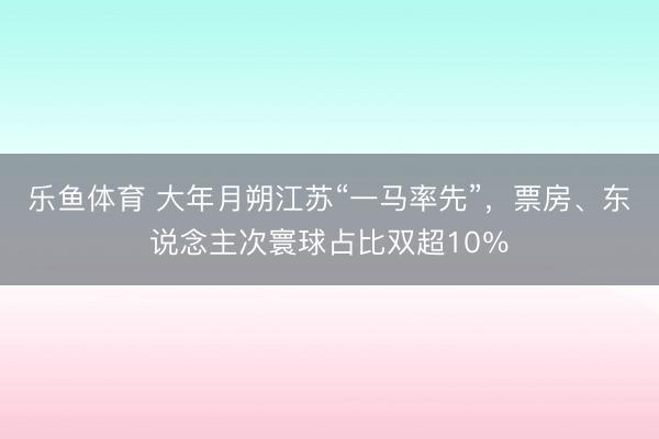 乐鱼体育 大年月朔江苏“一马率先”，票房、东说念主次寰球占比双超10％