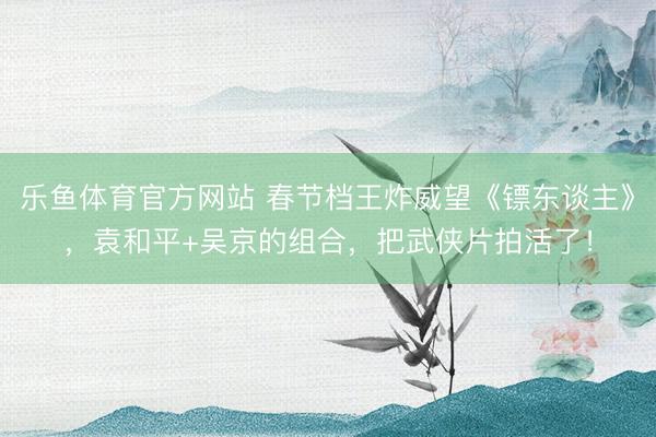 乐鱼体育官方网站 春节档王炸威望《镖东谈主》，袁和平+吴京的组合，把武侠片拍活了！
