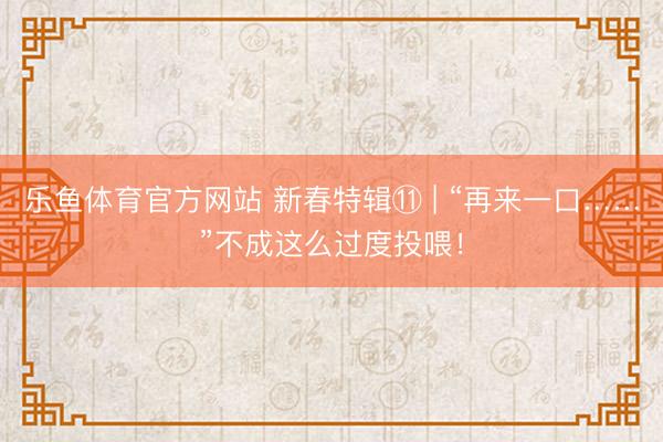 乐鱼体育官方网站 新春特辑⑪ | “再来一口……”不成这么过度投喂！