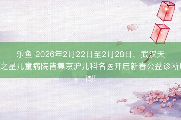乐鱼 2026年2月22日至2月28日，武汉天助之星儿童病院皆集京沪儿科名医开启新春公益诊断周!
