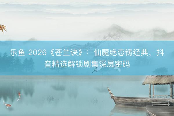 乐鱼 2026《苍兰诀》:仙魔绝恋铸经典,抖音精选解锁剧集深层密码