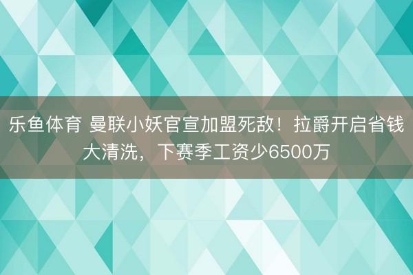 乐鱼体育 曼联小妖官宣加盟死敌！拉爵开启省钱大清洗，下赛季工资少6500万