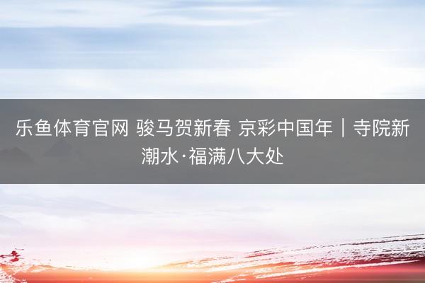 乐鱼体育官网 骏马贺新春 京彩中国年|寺院新潮水·福满八大处
