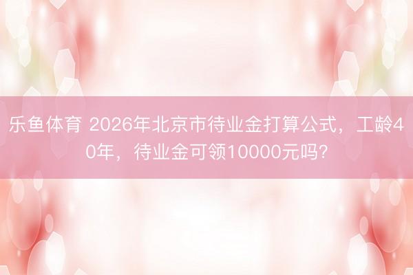 乐鱼体育 2026年北京市待业金打算公式，工龄40年，待业金可领10000元吗？