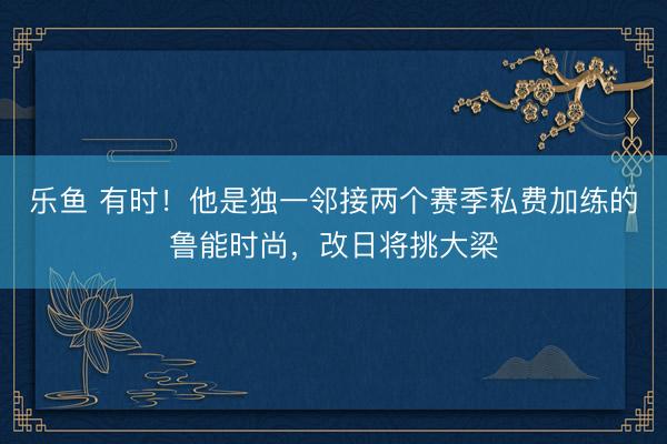 乐鱼 有时！他是独一邻接两个赛季私费加练的鲁能时尚，改日将挑大梁
