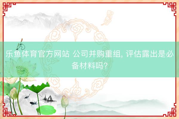 乐鱼体育官方网站 公司并购重组, 评估露出是必备材料吗?
