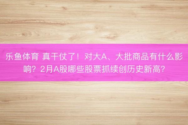 乐鱼体育 真干仗了!对大A、大批商品有什么影响?2月A股哪些股票抓续创历史新高?