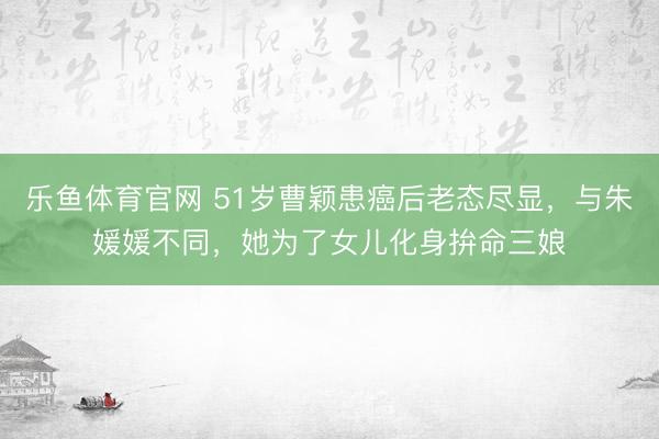 乐鱼体育官网 51岁曹颖患癌后老态尽显,与朱媛媛不同,她为了女儿化身拚命三娘