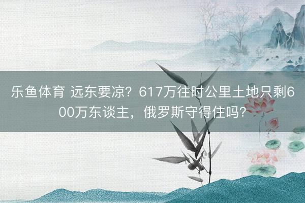 乐鱼体育 远东要凉?617万往时公里土地只剩600万东谈主,俄罗斯守得住吗?