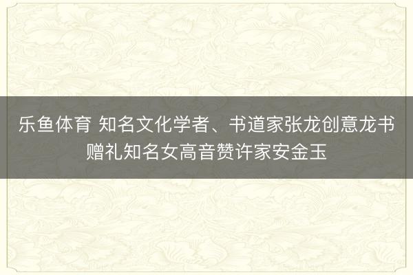 乐鱼体育 知名文化学者、书道家张龙创意龙书赠礼知名女高音赞许家安金玉