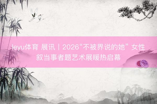 leyu体育 展讯丨2026“不被界说的她” 女性叙当事者题艺术展暖热启幕